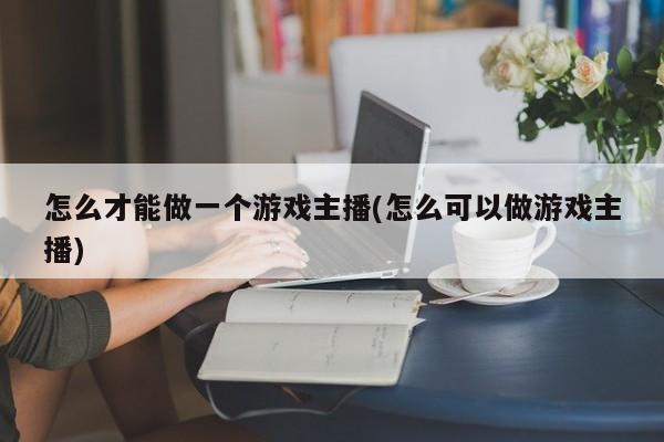 怎么才能做一个游戏主播(怎么可以做游戏主播)